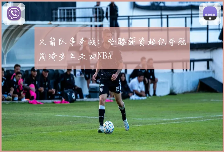 火箭队争夺战：哈滕薪资超亿夺冠周琦多年未回NBA