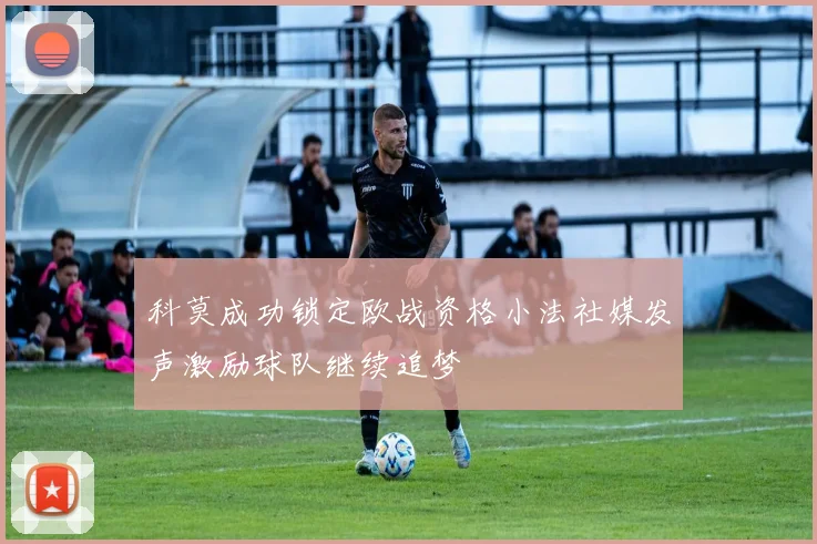 科莫成功锁定欧战资格小法社媒发声激励球队继续追梦