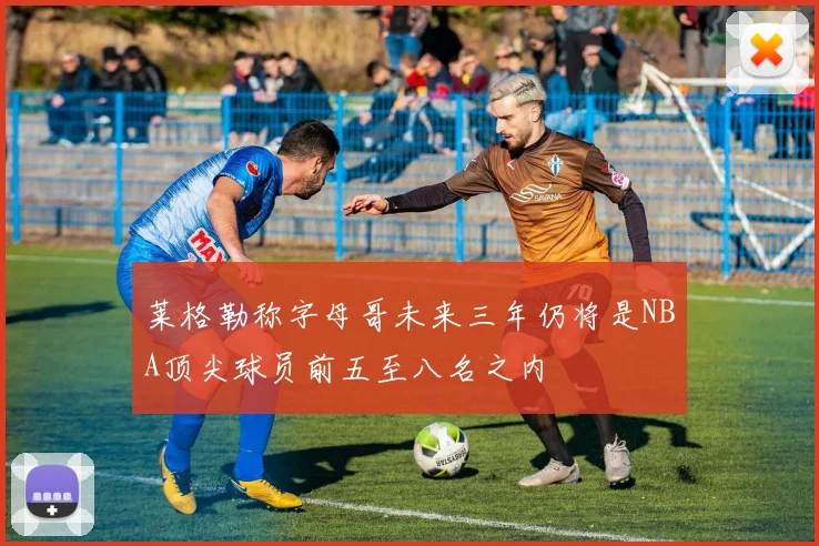 莱格勒称字母哥未来三年仍将是NBA顶尖球员前五至八名之内