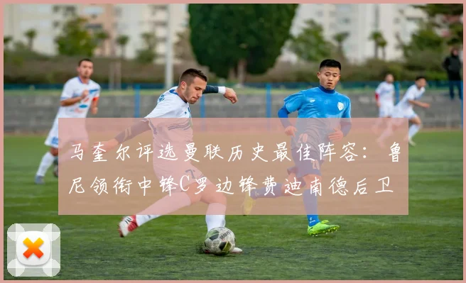 马奎尔评选曼联历史最佳阵容：鲁尼领衔中锋C罗边锋费迪南德后卫