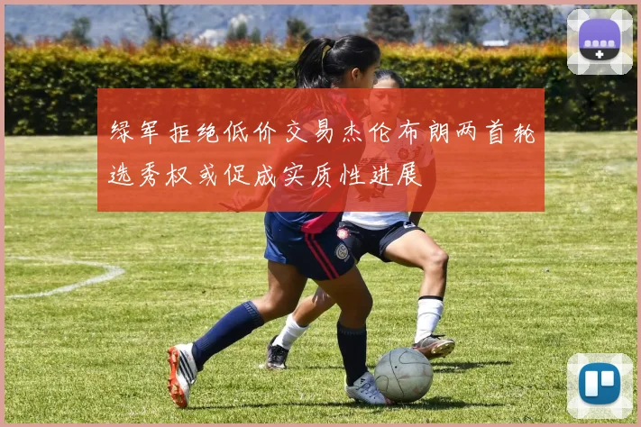 绿军拒绝低价交易杰伦布朗两首轮选秀权或促成实质性进展