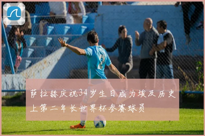 萨拉赫庆祝34岁生日成为埃及历史上第二年长世界杯参赛球员