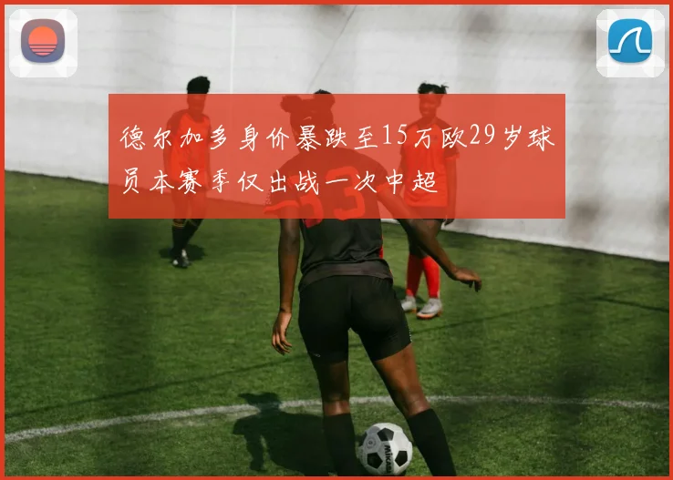 德尔加多身价暴跌至15万欧29岁球员本赛季仅出战一次中超
