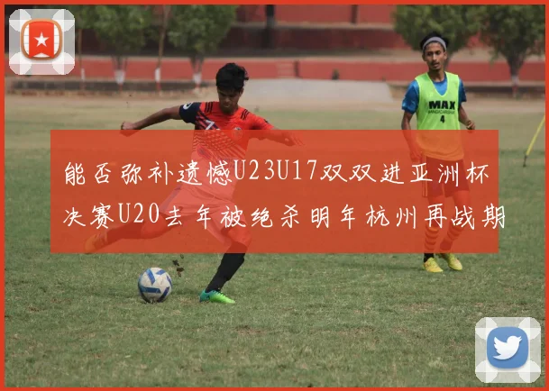 能否弥补遗憾U23U17双双进亚洲杯决赛U20去年被绝杀明年杭州再战期待辉煌