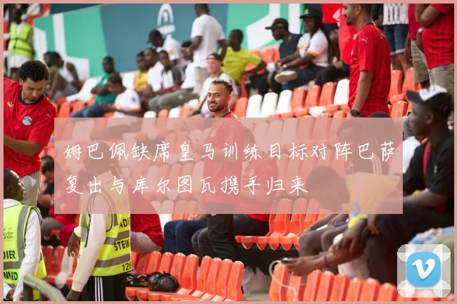 姆巴佩缺席皇马训练目标对阵巴萨复出与库尔图瓦携手归来