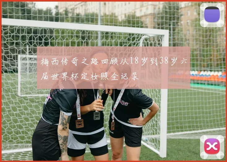 梅西传奇之路回顾从18岁到38岁六届世界杯定妆照全记录
