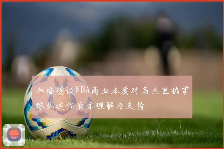 加福德谈NBA商业本质对乌杰里执掌球队运作表示理解与支持