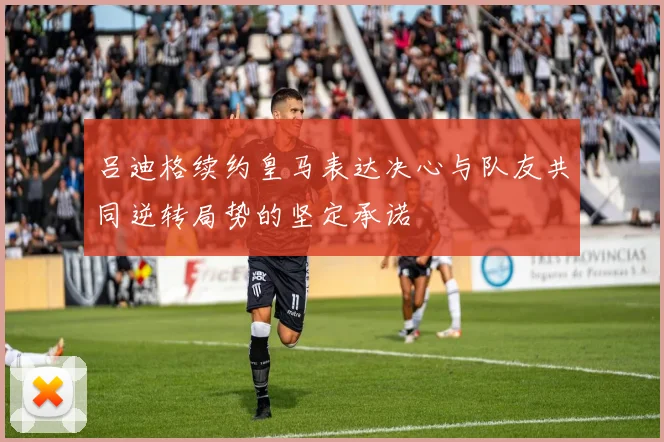 吕迪格续约皇马表达决心与队友共同逆转局势的坚定承诺