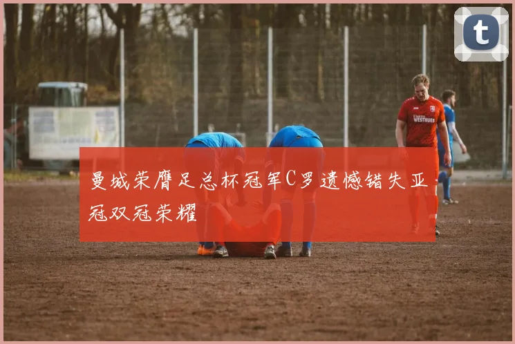 曼城荣膺足总杯冠军C罗遗憾错失亚冠双冠荣耀