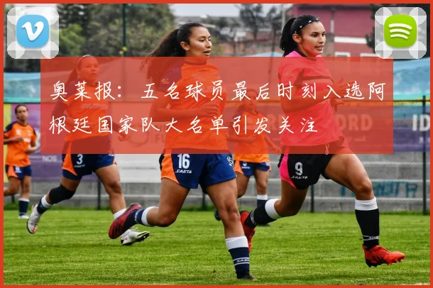 奥莱报：五名球员最后时刻入选阿根廷国家队大名单引发关注