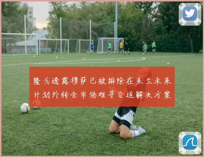 隆戈透露穆萨已被排除在米兰未来计划外转会市场难寻合适解决方案