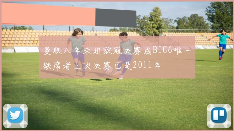 曼联八年未进欧冠决赛成BIG6唯一缺席者上次决赛已是2011年