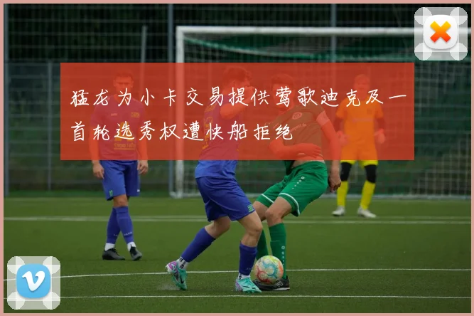 猛龙为小卡交易提供莺歌迪克及一首轮选秀权遭快船拒绝